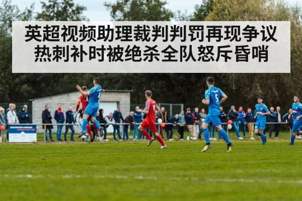 英超视频助理裁判判罚再现争议 热刺补时被绝杀全队怒斥昏哨
