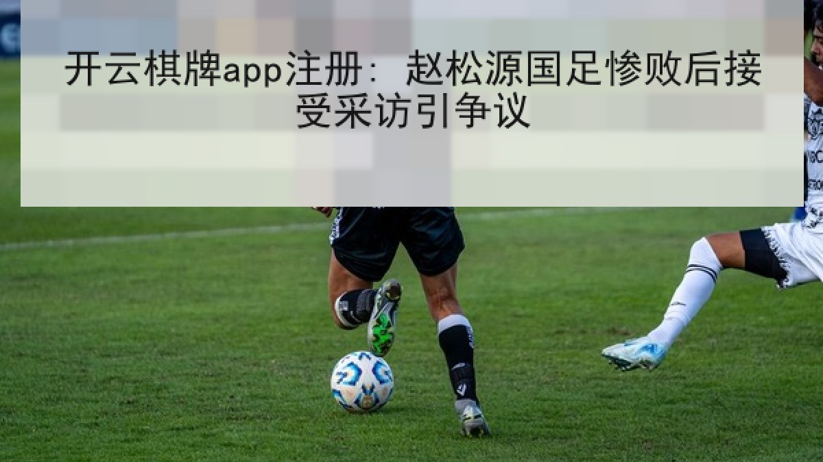 开云棋牌app注册: 赵松源国足惨败后接受采访引争议